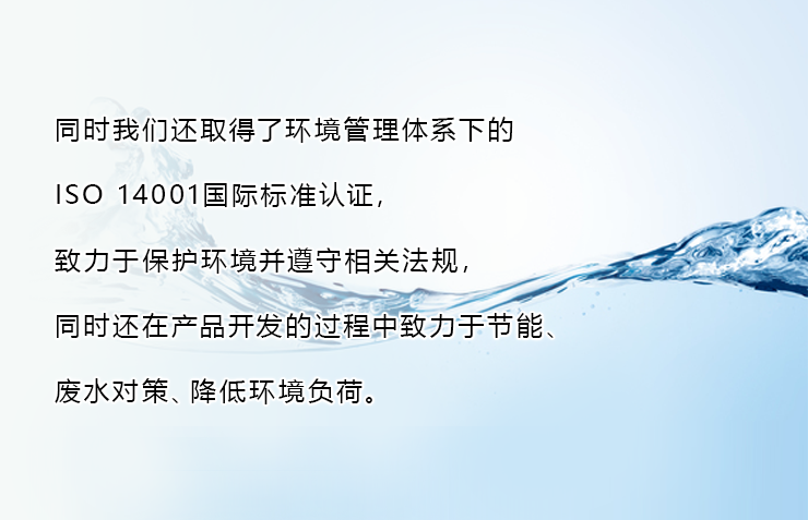 同时我们还取得了环境管理体系下的ISO 14001国际标准认证，致力于保护环境并遵守相关法规，同时还在产品开发的过程中致力于节能、废水对策、降低环境负荷。